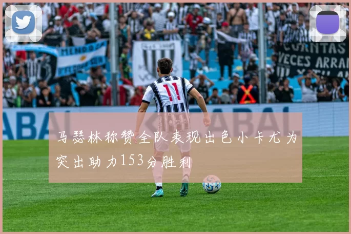 马瑟林称赞全队表现出色小卡尤为突出助力153分胜利
