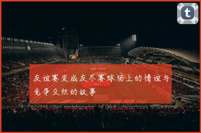 友谊赛变成友尽赛球场上的情谊与竞争交织的故事
