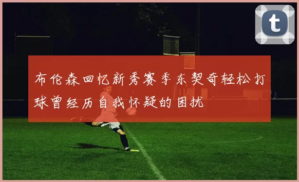 布伦森回忆新秀赛季东契奇轻松打球曾经历自我怀疑的困扰
