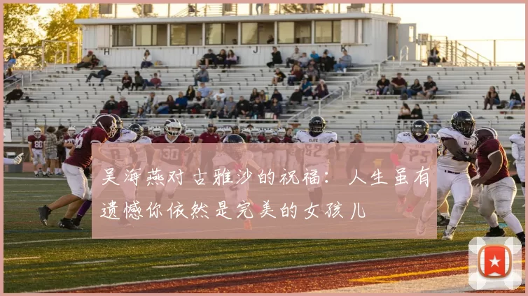 吴海燕对古雅沙的祝福：人生虽有遗憾你依然是完美的女孩儿