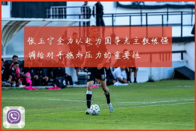 张玉宁全力以赴为国争光主教练强调给对手施加压力的重要性