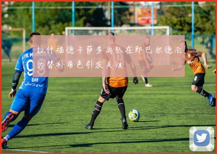 拉什福德卡萨多离队在即巴尔德沦为替补角色引发关注