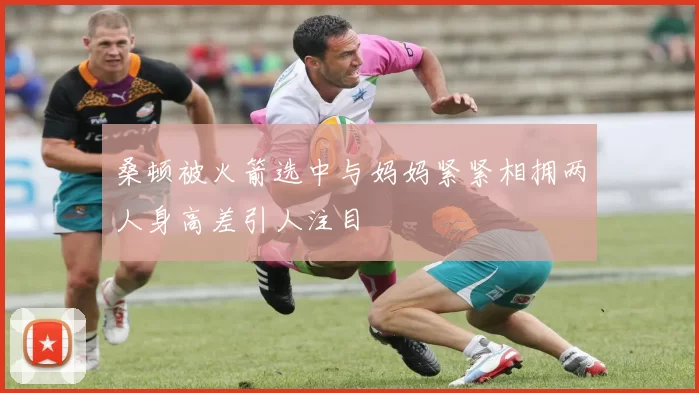 桑顿被火箭选中与妈妈紧紧相拥两人身高差引人注目