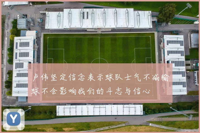 卢伟坚定信念表示球队士气不减输球不会影响我们的斗志与信心