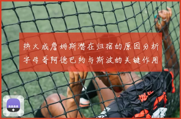 热火成詹姆斯潜在归宿的原因分析字母哥阿德巴约与斯波的关键作用