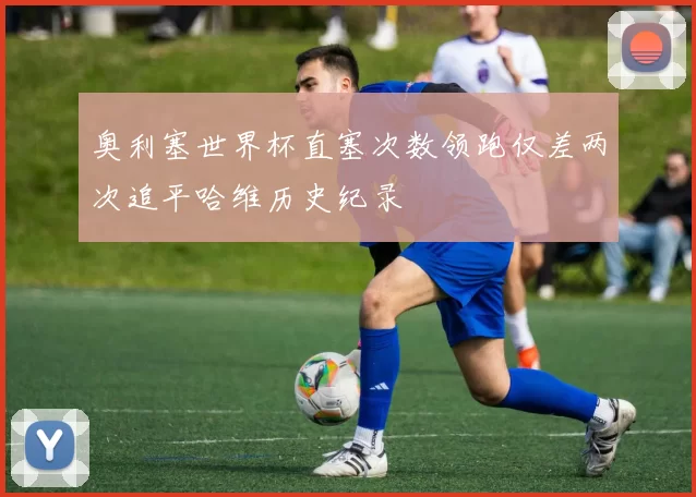 奥利塞世界杯直塞次数领跑仅差两次追平哈维历史纪录