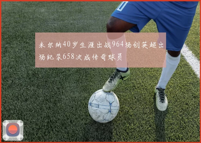 米尔纳40岁生涯出战964场创英超出场纪录658次成传奇球员