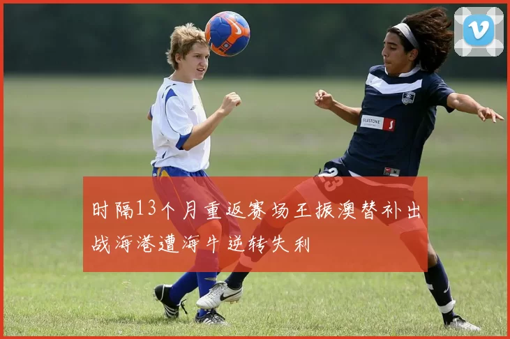 时隔13个月重返赛场王振澳替补出战海港遭海牛逆转失利