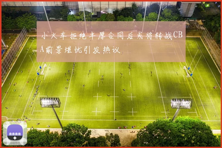 小火车拒绝丰厚合同后或将转战CBA前景堪忧引发热议