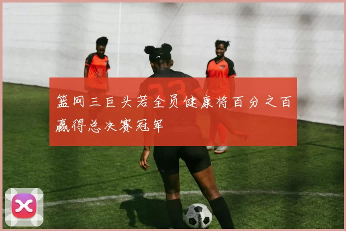 篮网三巨头若全员健康将百分之百赢得总决赛冠军