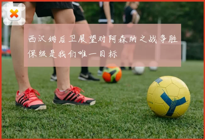西汉姆后卫展望对阿森纳之战争胜保级是我们唯一目标