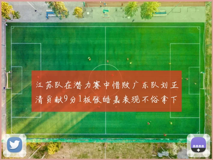 江苏队在潜力赛中惜败广东队刘正清贡献9分1板张皓嘉表现不俗拿下8分2板1助